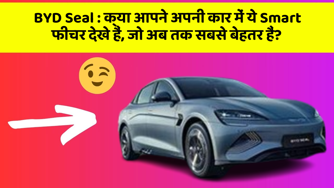 BYD Seal : क्या आपने अपनी कार में ये Smart फीचर देखे हैं, जो अब तक सबसे बेहतर हैं?